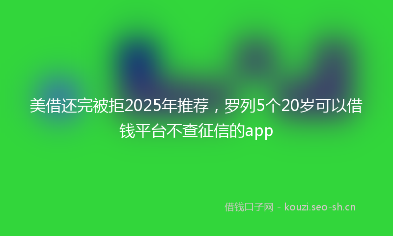 美借还完被拒2025年推荐，罗列5个20岁可以借钱平台不查征信的app