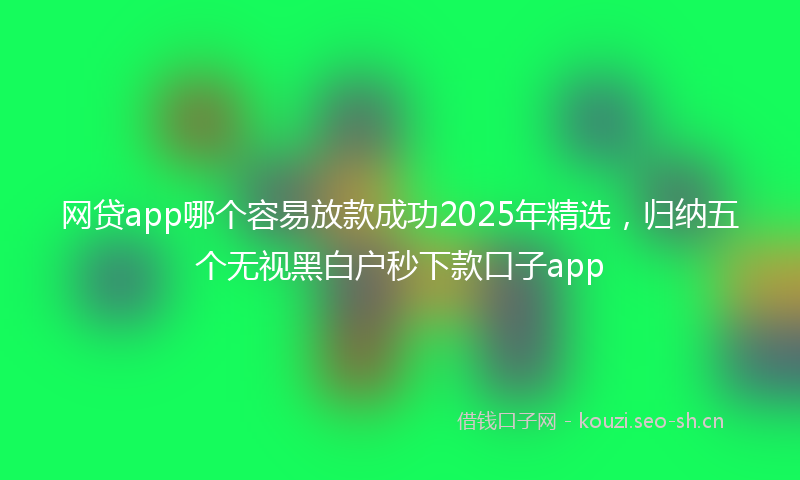 网贷app哪个容易放款成功2025年精选，归纳五个无视黑白户秒下款口子app