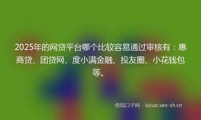 2025年的网贷平台哪个比较容易通过审核有：惠商贷、团贷网、度小满金融、投友圈、小花钱包等。