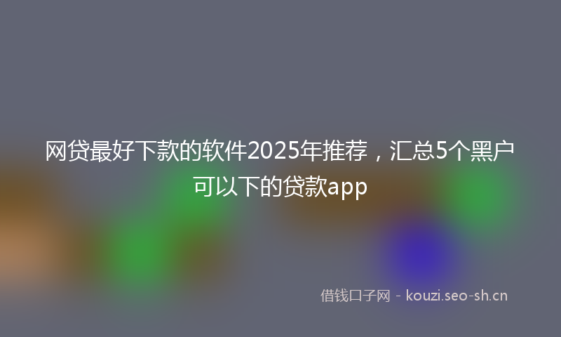 网贷最好下款的软件2025年推荐，汇总5个黑户可以下的贷款app