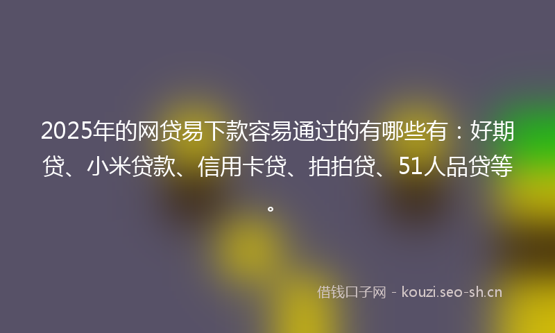 2025年的网贷易下款容易通过的有哪些有：好期贷、小米贷款、信用卡贷、拍拍贷、51人品贷等。