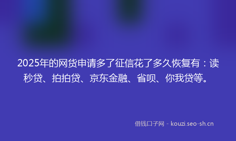 2025年的网货申请多了征信花了多久恢复有：读秒贷、拍拍贷、京东金融、省呗、你我贷等。