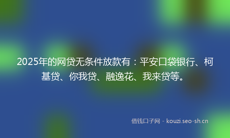 2025年的网贷无条件放款有：平安口袋银行、柯基贷、你我贷、融逸花、我来贷等。