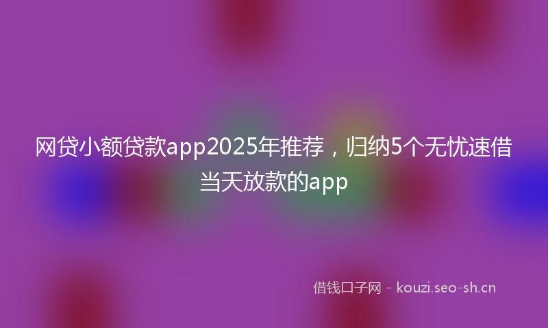 网贷小额贷款app2025年推荐，归纳5个无忧速借当天放款的app