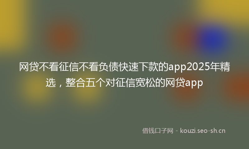 网贷不看征信不看负债快速下款的app2025年精选，整合五个对征信宽松的网贷app