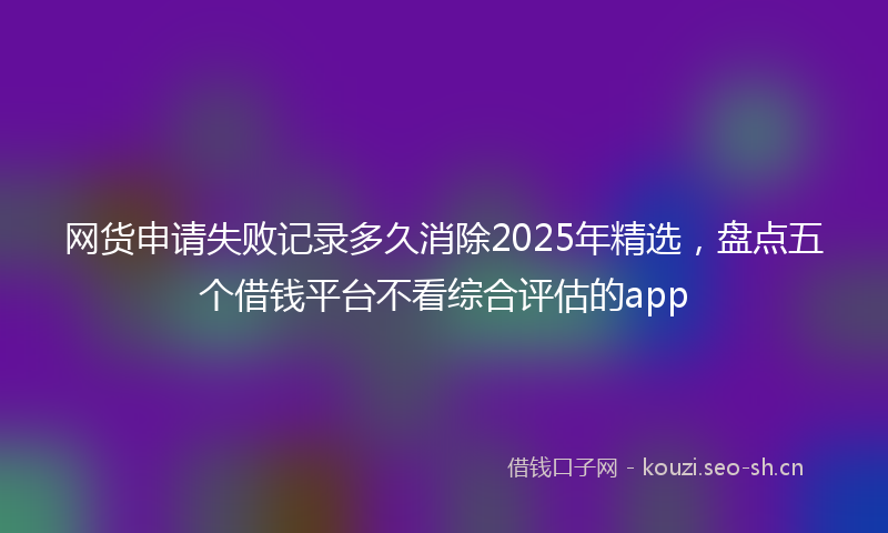 网货申请失败记录多久消除2025年精选，盘点五个借钱平台不看综合评估的app