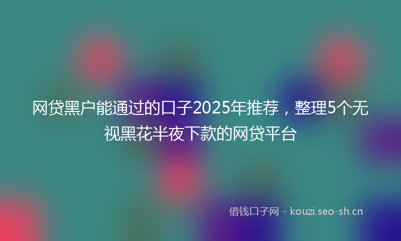 网贷黑户能通过的口子2025年推荐，整理5个无视黑花半夜下款的网贷平台