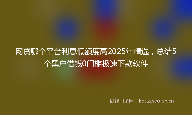 网贷哪个平台利息低额度高2025年精选，总结5个黑户借钱0门槛极速下款软件