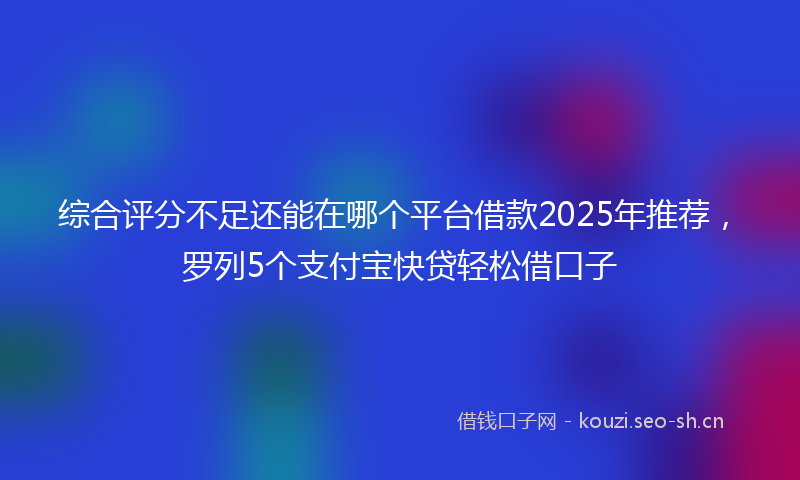 综合评分不足还能在哪个平台借款2025年推荐,罗列5个支付宝快贷轻松借口子