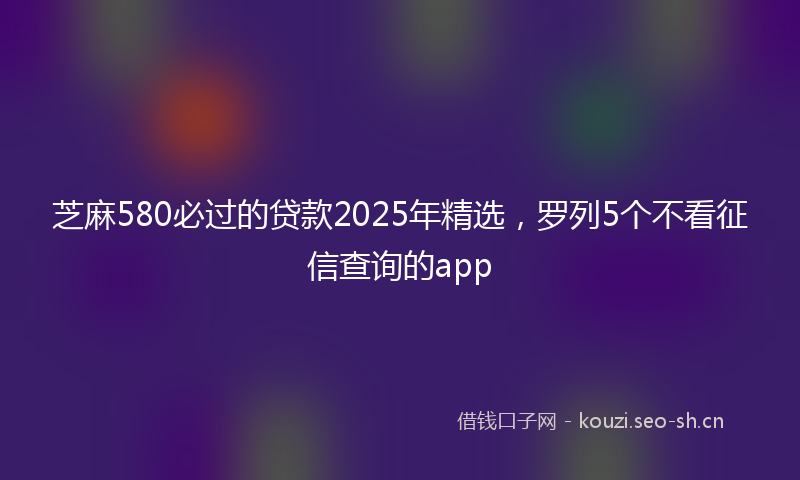 芝麻580必过的贷款2025年精选，罗列5个不看征信查询的app