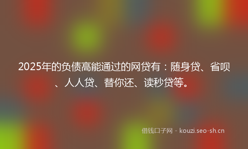 2025年的负债高能通过的网贷有：随身贷、省呗、人人贷、替你还、读秒贷等。