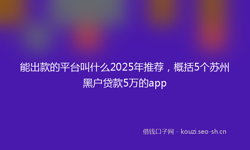 能出款的平台叫什么2025年推荐，概括5个苏州黑户贷款5万的app