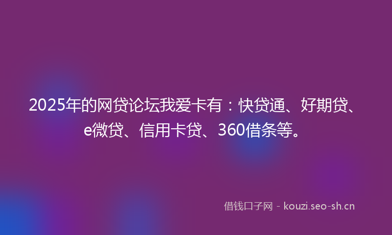 2025年的网贷论坛我爱卡有：快贷通、好期贷、e微贷、信用卡贷、360借条等。