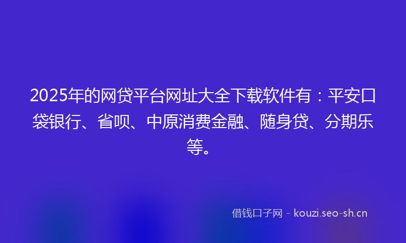 2025年的网贷平台网址大全下载软件有：平安口袋银行、省呗、中原消费金融、随身贷、分期乐等。