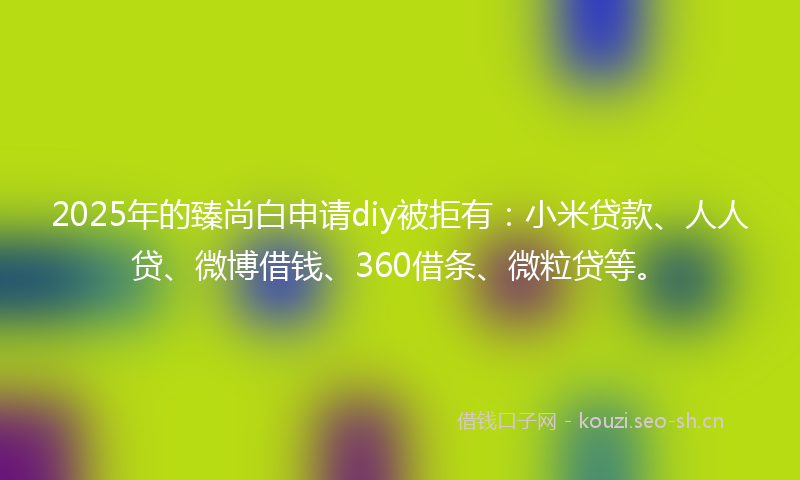 2025年的臻尚白申请diy被拒有：小米贷款、人人贷、微博借钱、360借条、微粒贷等。