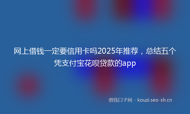 网上借钱一定要信用卡吗2025年推荐，总结五个凭支付宝花呗贷款的app