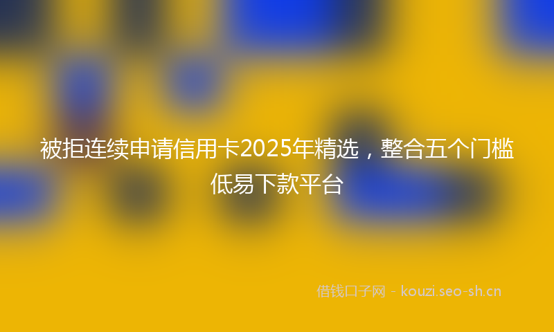 被拒连续申请信用卡2025年精选，整合五个门槛低易下款平台