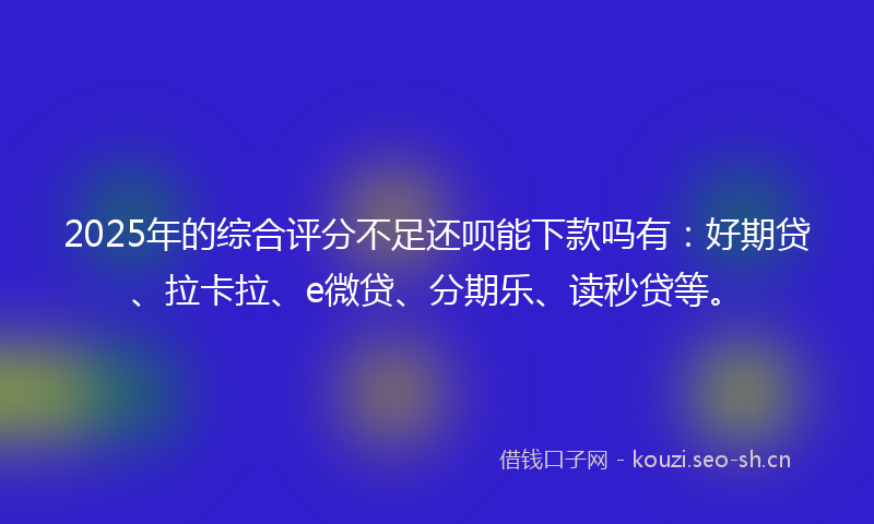 2025年的综合评分不足还呗能下款吗有：好期贷、拉卡拉、e微贷、分期乐、读秒贷等。