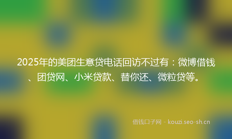 2025年的美团生意贷电话回访不过有：微博借钱、团贷网、小米贷款、替你还、微粒贷等。