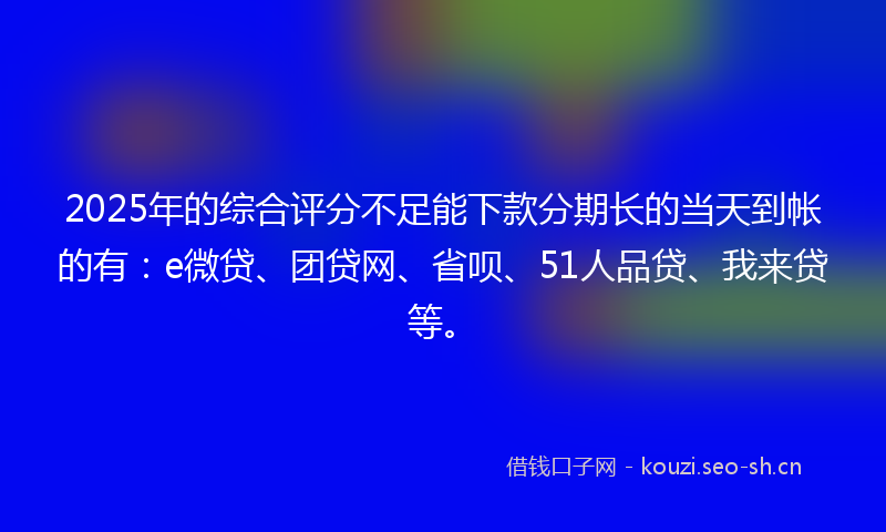 2025年的综合评分不足能下款分期长的当天到帐的有：e微贷、团贷网、省呗、51人品贷、我来贷等。