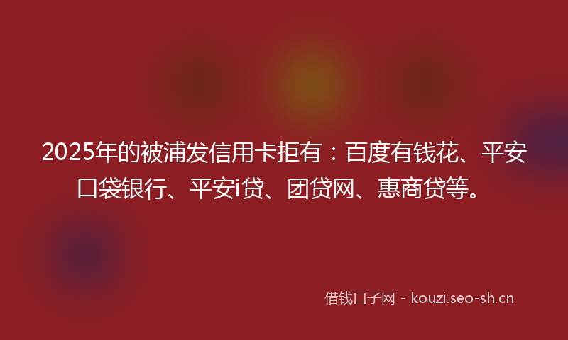 2025年的被浦发信用卡拒有：百度有钱花、平安口袋银行、平安i贷、团贷网、惠商贷等。