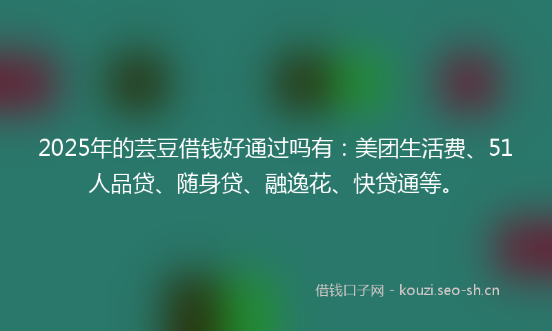 2025年的芸豆借钱好通过吗有：美团生活费、51人品贷、随身贷、融逸花、快贷通等。