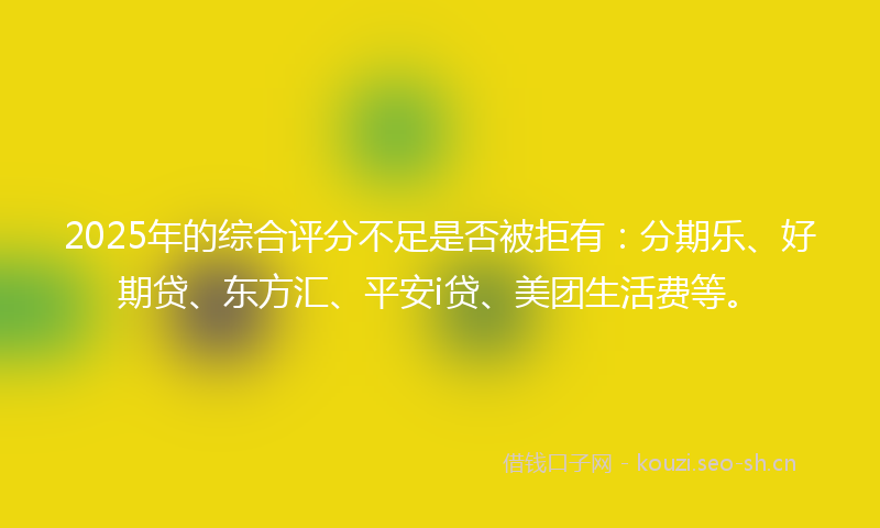 2025年的综合评分不足是否被拒有：分期乐、好期贷、东方汇、平安i贷、美团生活费等。