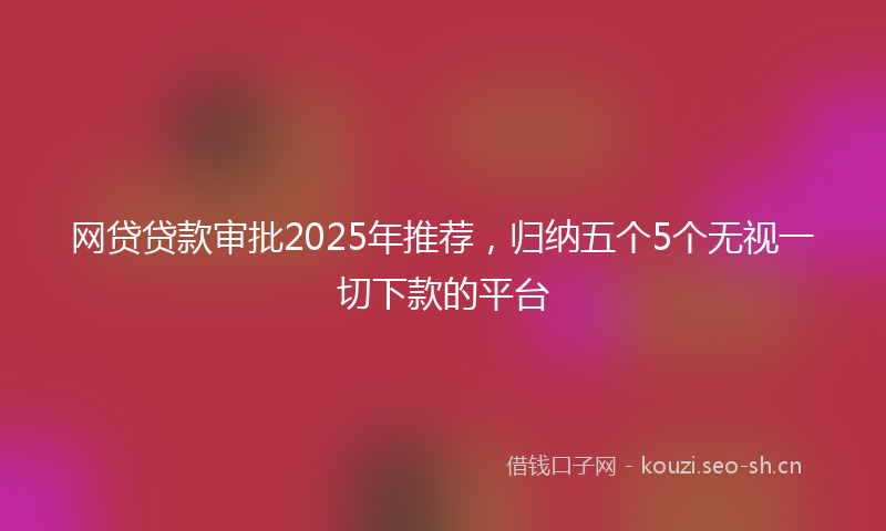 网贷贷款审批2025年推荐，归纳五个5个无视一切下款的平台
