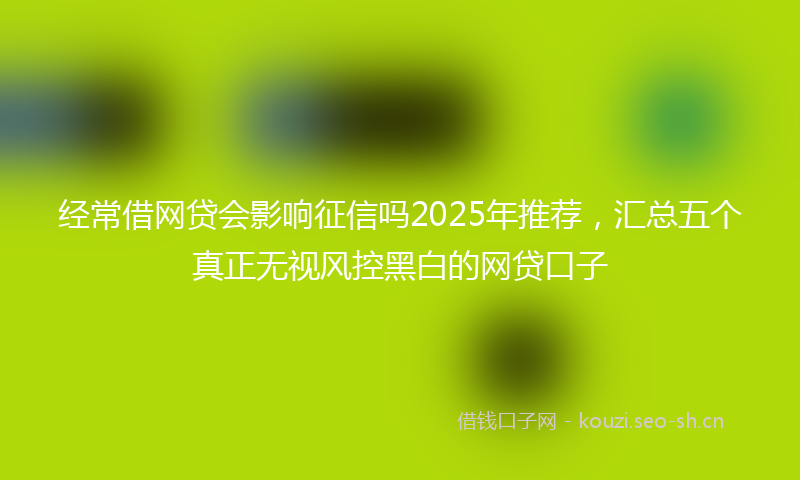 经常借网贷会影响征信吗2025年推荐，汇总五个真正无视风控黑白的网贷口子