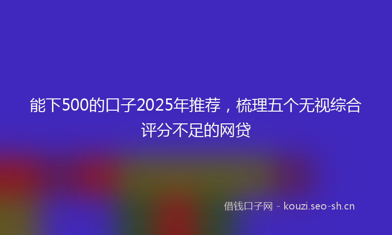 能下500的口子2025年推荐，梳理五个无视综合评分不足的网贷