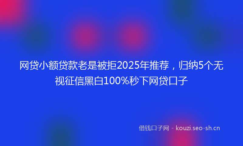 网贷小额贷款老是被拒2025年推荐，归纳5个无视征信黑白100%秒下网贷口子