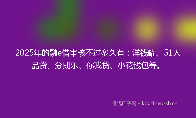 2025年的融e借审核不过多久有：洋钱罐、51人品贷、分期乐、你我贷、小花钱包等。