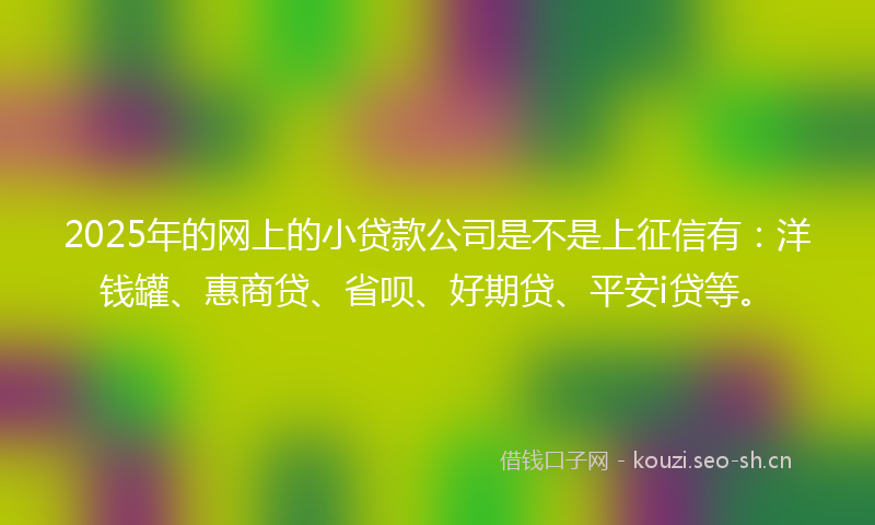 2025年的网上的小贷款公司是不是上征信有：洋钱罐、惠商贷、省呗、好期贷、平安i贷等。