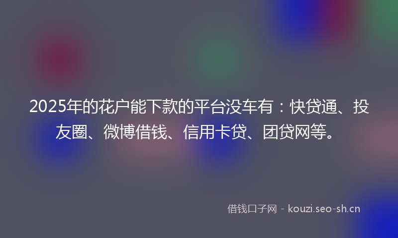 2025年的花户能下款的平台没车有：快贷通、投友圈、微博借钱、信用卡贷、团贷网等。