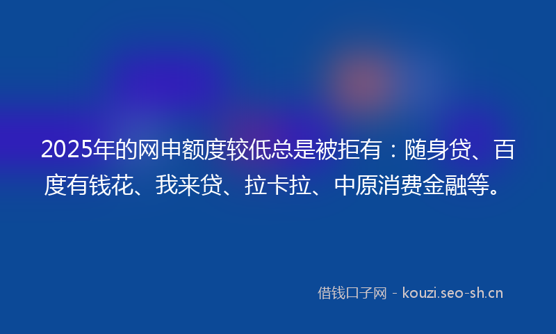 2025年的网申额度较低总是被拒有:随身贷、百度有钱花、我来贷、拉卡拉、中原消费金融等。