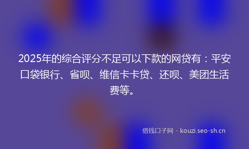 2025年的综合评分不足可以下款的网贷有：平安口袋银行、省呗、维信卡卡贷、还呗、美团生活费等。
