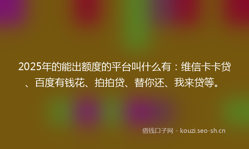 2025年的能出额度的平台叫什么有：维信卡卡贷、百度有钱花、拍拍贷、替你还、我来贷等。