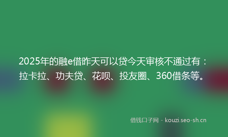 2025年的融e借昨天可以贷今天审核不通过有：拉卡拉、功夫贷、花呗、投友圈、360借条等。