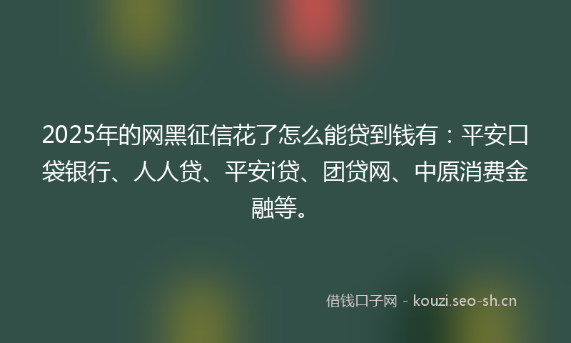 2025年的网黑征信花了怎么能贷到钱有：平安口袋银行、人人贷、平安i贷、团贷网、中原消费金融等。