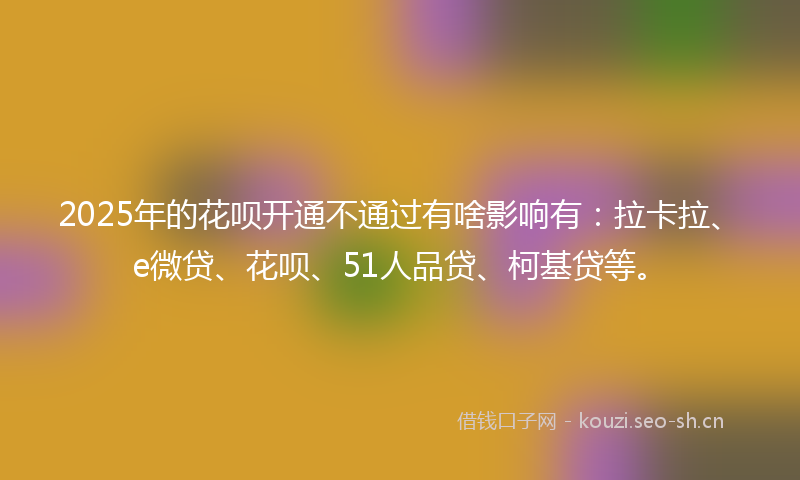 2025年的花呗开通不通过有啥影响有：拉卡拉、e微贷、花呗、51人品贷、柯基贷等。