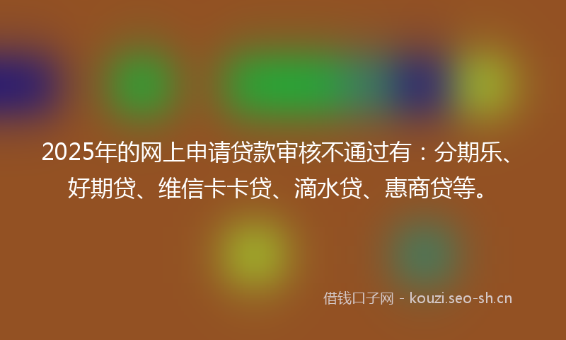 2025年的网上申请贷款审核不通过有：分期乐、好期贷、维信卡卡贷、滴水贷、惠商贷等。