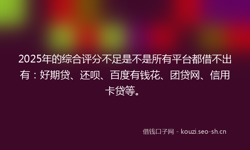 2025年的综合评分不足是不是所有平台都借不出有:好期贷、还呗、百度有钱花、团贷网、信用卡贷等。