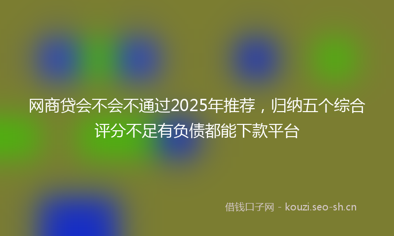 网商贷会不会不通过2025年推荐，归纳五个综合评分不足有负债都能下款平台