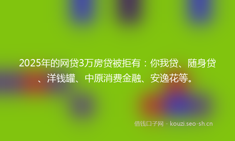 2025年的网贷3万房贷被拒有：你我贷、随身贷、洋钱罐、中原消费金融、安逸花等。