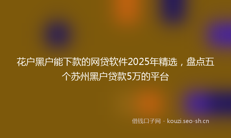 花户黑户能下款的网贷软件2025年精选，盘点五个苏州黑户贷款5万的平台