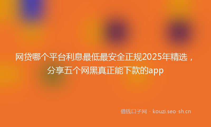 网贷哪个平台利息最低最安全正规2025年精选，分享五个网黑真正能下款的app