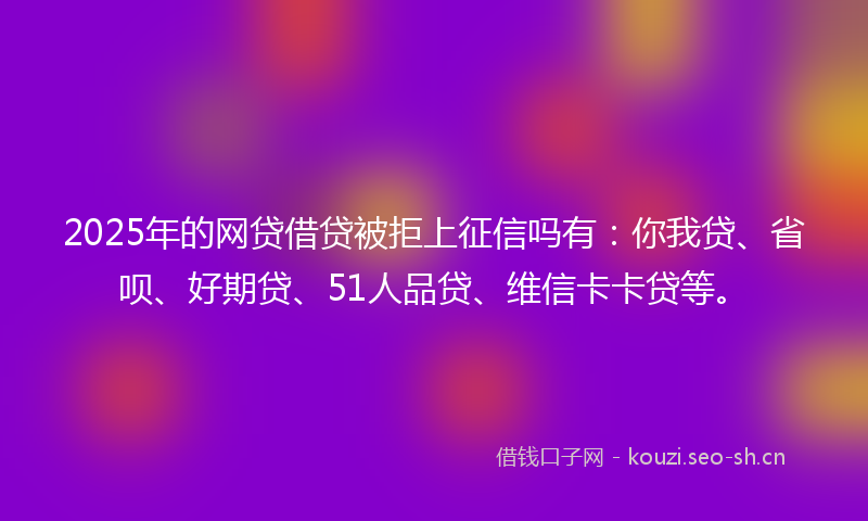 2025年的网贷借贷被拒上征信吗有：你我贷、省呗、好期贷、51人品贷、维信卡卡贷等。