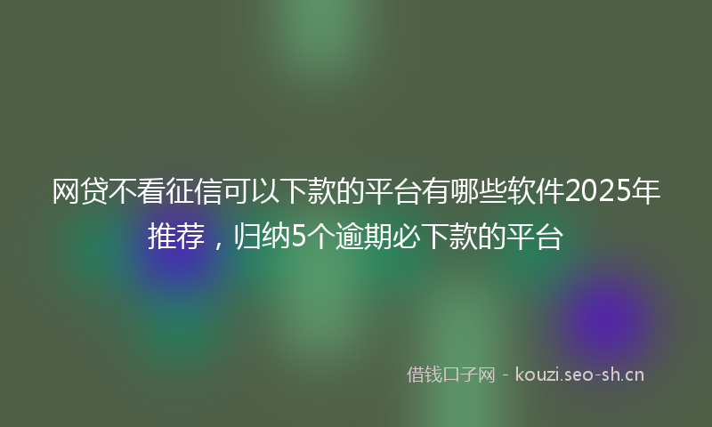 网贷不看征信可以下款的平台有哪些软件2025年推荐，归纳5个逾期必下款的平台