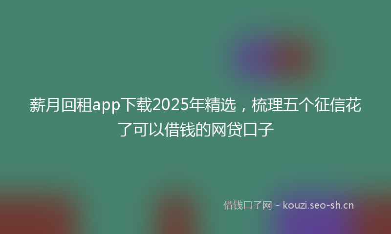 薪月回租app下载2025年精选，梳理五个征信花了可以借钱的网贷口子