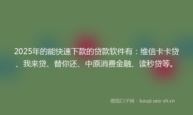 2025年的能快速下款的贷款软件有：维信卡卡贷、我来贷、替你还、中原消费金融、读秒贷等。